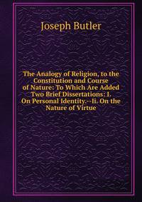 The Analogy of Religion, to the Constitution and Course of Nature: To Which Are Added Two Brief Dissertations: I. On Personal Identity.--Ii. On the Nature of Virtue