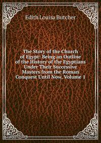 The Story of the Church of Egypt: Being an Outline of the History of the Egyptians Under Their Successive Masters from the Roman Conquest Until Now, Volume 1