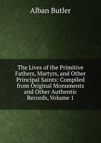 The Lives of the Primitive Fathers, Martyrs, and Other Principal Saints: Compiled from Original Monuments and Other Authentic Records, Volume 1