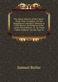 The Secret History of the Calves-Head Club, Compleat: Or, the Republican Unmask'd. Wherein Is Fully Shewn, the Religion of the Calves-Head Heroes, in . by Them Called Anthems; for the Year 16