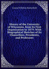 History of the University of Wisconsin, from Its First Organization to 1879: With Biographical Sketches of Its Chancellors, Presidents, and Professors