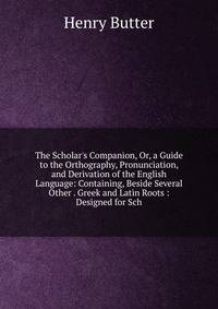 The Scholar's Companion, Or, a Guide to the Orthography, Pronunciation, and Derivation of the English Language: Containing, Beside Several Other . Greek and Latin Roots : Designed for Sch