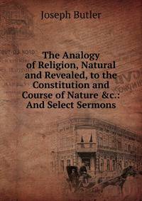The Analogy of Religion, Natural and Revealed, to the Constitution and Course of Nature &amp;c.: And Select Sermons