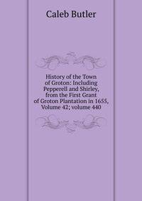 History of the Town of Groton: Including Pepperell and Shirley, from the First Grant of Groton Plantation in 1655, Volume 42; volume 440
