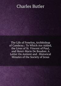 The Life of Fenelon, Archbishop of Cambray;: To Which Are Added, the Lives of St. Vincent of Paul, and Henri-Marie De Boudon: A Letter On Antient and . Historical Minutes of the Society of Jesus
