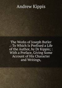 The Works of Joseph Butler .: To Which Is Prefixed a Life of the Author, by Dr Kippis; : With a Preface, Giving Some Account of His Character and Writings,