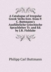 A Catalogue of Irregular Greek Verbs Extr. from P.C. Buttmann's Ausf?hrliche Griechische Sprachlehre Tr. and Ed. by J.R. Fishlake