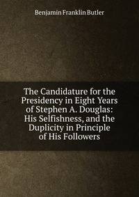 The Candidature for the Presidency in Eight Years of Stephen A. Douglas: His Selfishness, and the Duplicity in Principle of His Followers