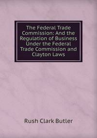 The Federal Trade Commission: And the Regulation of Business Under the Federal Trade Commission and Clayton Laws