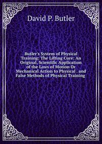 Butler's System of Physical Training: The Lifting Cure: An Original, Scientific Application of the Laws of Motion Or Mechanical Action to Physical . and False Methods of Physical Training .