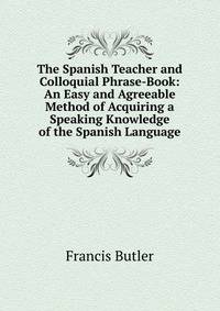 The Spanish Teacher and Colloquial Phrase-Book: An Easy and Agreeable Method of Acquiring a Speaking Knowledge of the Spanish Language