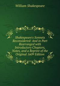 Shakespeare's Sonnets Reconsidered: And in Part Rearranged with Introductory Chapters, Notes, and a Reprint of the Original 1609 Edition