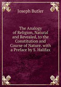 The Analogy of Religion, Natural and Revealed, to the Constitution and Course of Nature. with a Preface by S. Halifax