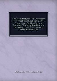 Gas Manufacture: The Chemistry of : A Practical Handbook On the Production, Purification and Testing of Illuminating Gas, and the Assay of the Bye-Products of Gas Manufacture