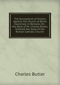 The Accusations of History Against the Church of Rome Examined, in Remarks On . the Work of Mr. Charles Butler, Entitled the 'book of the Roman Catholic Church'.