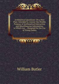 Arithmetical Questions: On a New Plan: Intended to Answer the Double Purpose of Arithmetical Instruction and Miscellaneous Information. to Which Are . . Designed for the Use of Young Ladies