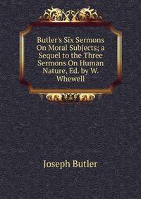 Butler's Six Sermons On Moral Subjects; a Sequel to the Three Sermons On Human Nature, Ed. by W. Whewell