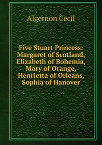 Five Stuart Princess: Margaret of Scotland, Elizabeth of Bohemia, Mary of Orange, Henrietta of Orleans, Sophia of Hanover