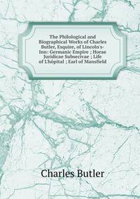 The Philological and Biographical Works of Charles Butler, Esquire, of Lincoln's-Inn: Germanic Empire ; Horae Juridicae Subsecivae ; Life of L'h?pital ; Earl of Mansfield