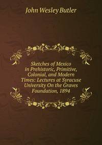 Sketches of Mexico in Prehistoric, Primitive, Colonial, and Modern Times: Lectures at Syracuse University On the Graves Foundation, 1894
