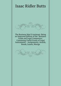 The Business Man'S Assistant: Being an Improved Edition of the "Business Guide and Legal Companion," Containing Useful Forms of Legal Instruments: . Assignments, Awards, Bonds, Leases, Mortga