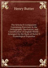 The Scholar'S Companion: Containing Exercises in the Orthography, Derivation, and Classification of English Words : Arranged On the Basis of Butter'S Etymological Expositor