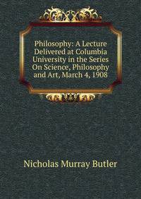Philosophy: A Lecture Delivered at Columbia University in the Series On Science, Philosophy and Art, March 4, 1908