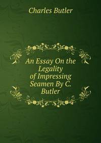 An Essay On the Legality of Impressing Seamen By C. Butler.