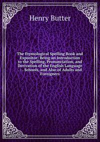 The Etymological Spelling Book and Expositor: Being an Introduction to the Spelling, Pronunciation, and Derivation of the English Language . : . Schools, and Also of Adults and Foreigners