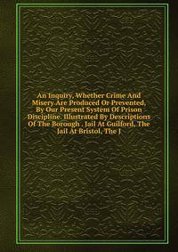 An Inquiry, Whether Crime And Misery Are Produced Or Prevented, By Our Present System Of Prison Discipline. Illustrated By Descriptions Of The Borough . Jail At Guilford, The Jail At Bristol, The J