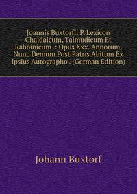 Joannis Buxtorfii P. Lexicon Chaldaicum, Talmudicum Et Rabbinicum .: Opus Xxx. Annorum, Nunc Demum Post Patris Abitum Ex Ipsius Autographo . (German Edition)