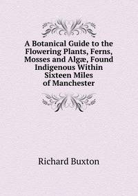 A Botanical Guide to the Flowering Plants, Ferns, Mosses and Alg?, Found Indigenous Within Sixteen Miles of Manchester