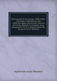 Bibliographie Du Congo, 1880-1895: Catalogue Methodique De 3,800 Ouvrages, Brochures, Notices Et Cartes Relatifs A Lhistoire, A La Geographie Et A La Colonisation Du Congo (French Edition)