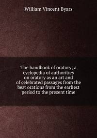 The handbook of oratory; a cyclopedia of authorities on oratory as an art and of celebrated passages from the best orations from the earliest period to the present time