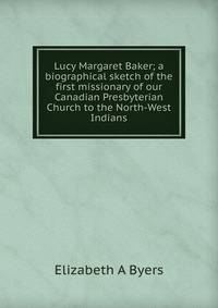 Lucy Margaret Baker; a biographical sketch of the first missionary of our Canadian Presbyterian Church to the North-West Indians