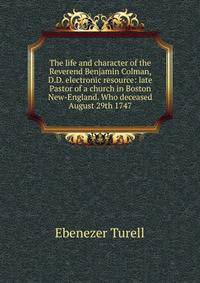 The life and character of the Reverend Benjamin Colman, D.D. electronic resource: late Pastor of a church in Boston New-England. Who deceased August 29th 1747.