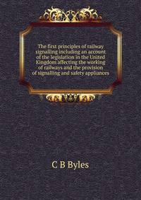 The first principles of railway signalling including an account of the legislation in the United Kingdom affecting the working of railways and the provision of signalling and safety appliances