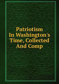 Patriotism In Washington's Time, Collected And Comp