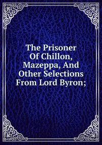 The Prisoner Of Chillon, Mazeppa, And Other Selections From Lord Byron;