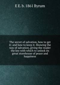 The secret of salvation, how to get it: and how to keep it. Showing the way of salvation, giving the reader the key with which to unlock its great storehouse of peace and happiness