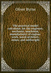 The practical model calculator, for the engineer, mechanic, machinist, manufacturer of engine-work, naval architect, miner, and millwright