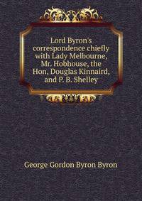 Lord Byron's correspondence chiefly with Lady Melbourne, Mr. Hobhouse, the Hon, Douglas Kinnaird, and P. B. Shelley