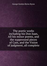 The poetic works including his Don Juan, All his minor poems, and the suppressed pieces of Cain, and the Vision of judgment, all complete