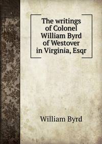 The writings of Colonel William Byrd of Westover in Virginia, Esqr.