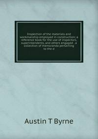 Inspection of the materials and workmanship employed in construction; a reference book for the use of inspectors, superintendents, and others engaged . a collection of memoranda pertaining to the d