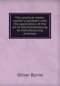 The practical metal-worker's assistant with the application of the art of electrometallurgy to manufacturing proceses