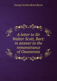 A letter to Sir Walter Scott, Bart: in answer to the remonstrance of Oxoniensis.