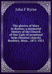 The glories of Mary in Boston; a memorial history of the Church of Our Lady of perpetual help (Mission church) Roxbury, Mass., 1871-1921