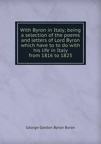 With Byron in Italy; being a selection of the poems and letters of Lord Byron which have to to do with his life in Italy from 1816 to 1823