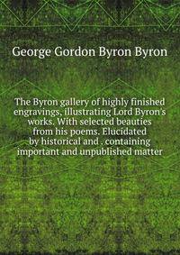 The Byron gallery of highly finished engravings, illustrating Lord Byron's works. With selected beauties from his poems. Elucidated by historical and . containing important and unpublished matter